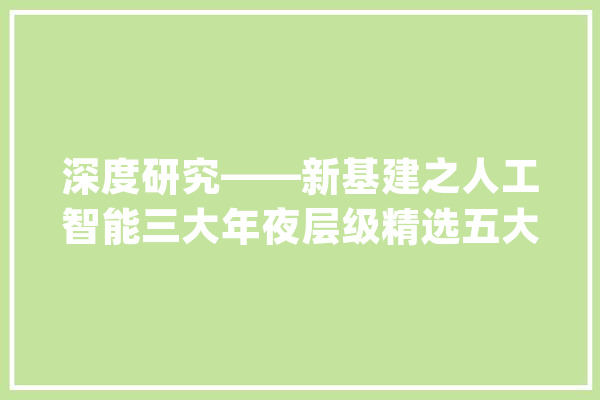 深度研究——新基建之人工智能三大年夜层级精选五大年夜龙头_人工智能_家当 文字写作