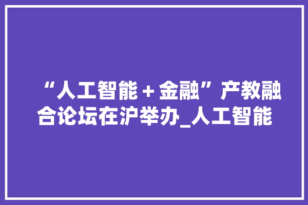 “人工智能＋金融”产教融合论坛在沪举办_人工智能_金融 云服务
