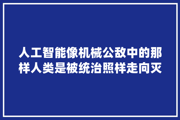 人工智能像机械公敌中的那样人类是被统治照样走向灭亡？_人工智能_人类 智能写作