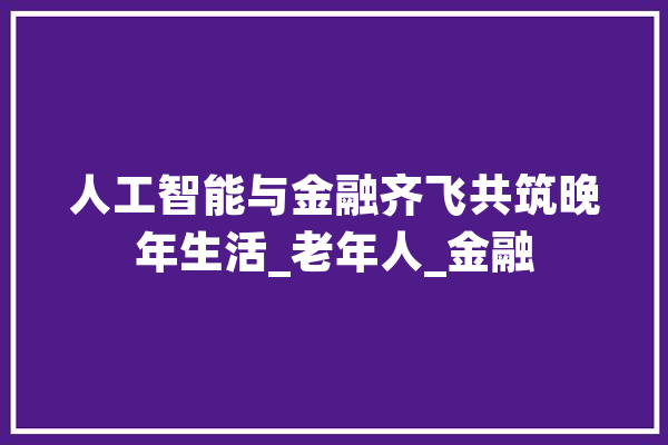 人工智能与金融齐飞共筑晚年生活_老年人_金融 智能写作