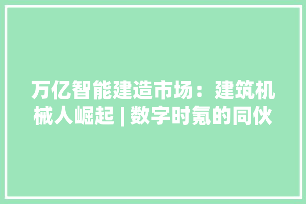 万亿智能建造市场：建筑机械人崛起 | 数字时氪的同伙们_机械人_建筑 科技快讯