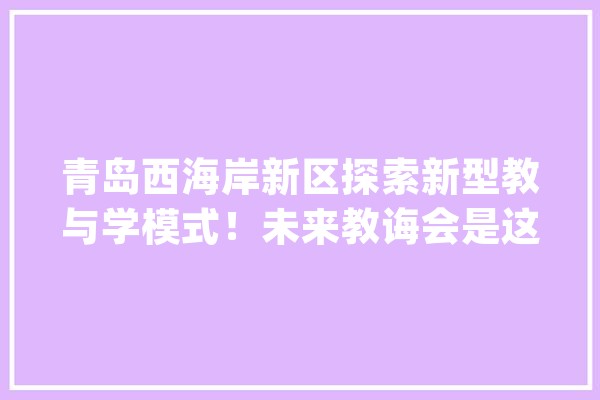 青岛西海岸新区探索新型教与学模式！未来教诲会是这样……_聪明_青岛 AI快讯