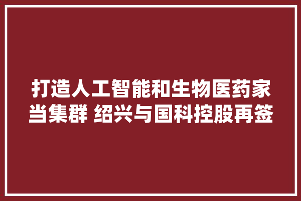 打造人工智能和生物医药家当集群 绍兴与国科控股再签协议_家当_绍兴