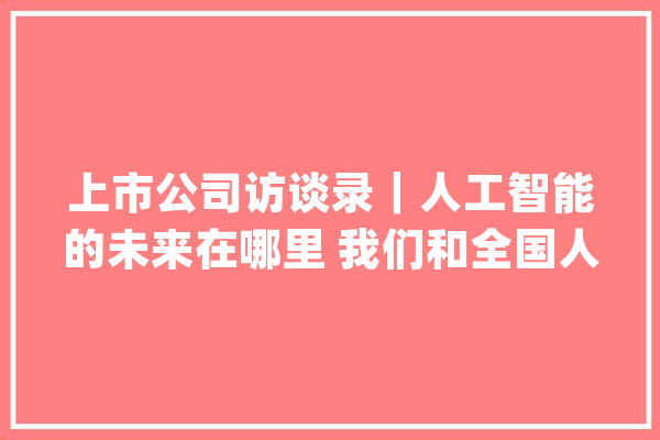 上市公司访谈录｜人工智能的未来在哪里 我们和全国人大年夜代表、科大年夜讯飞董事长刘庆峰聊了聊_人工智能_新华网 文字写作
