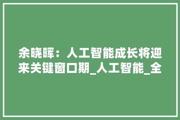 余晓晖：人工智能成长将迎来关键窗口期_人工智能_全球 智能助手