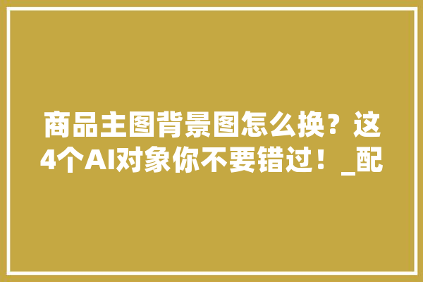 商品主图背景图怎么换？这4个AI对象你不要错过！_配景_对象 计算机