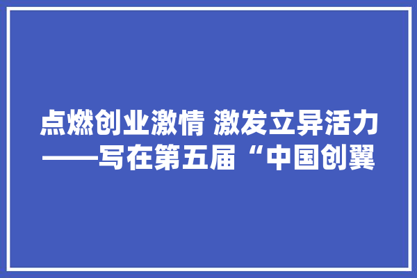 点燃创业激情 激发立异活力——写在第五届“中国创翼”创业立异大年夜赛总决赛到来之际_年夜赛_中国