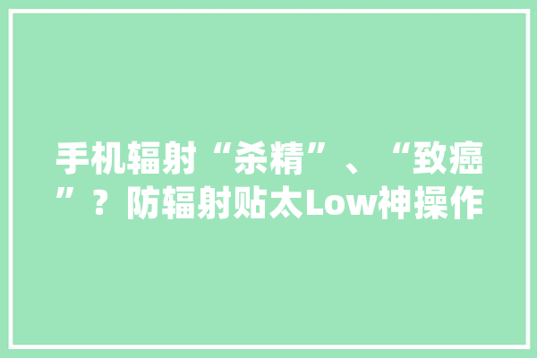 手机辐射“杀精”、“致癌”？防辐射贴太Low神操作学起来_手机_暗记