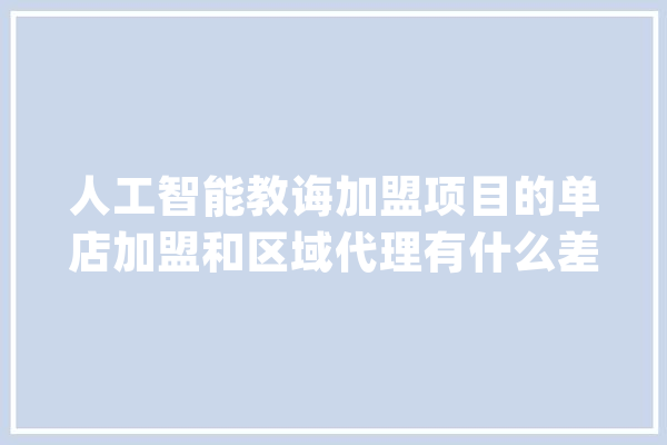 人工智能教诲加盟项目的单店加盟和区域代理有什么差异_区域署理_差别 AI简讯