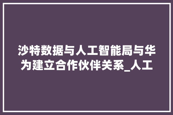 沙特数据与人工智能局与华为建立合作伙伴关系_人工智能_沙特