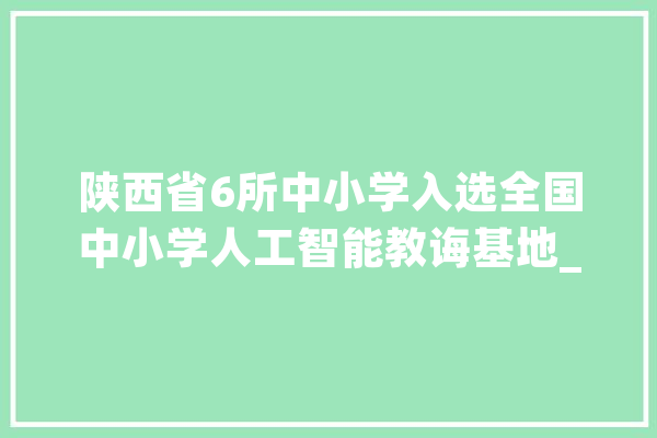 陕西省6所中小学入选全国中小学人工智能教诲基地_西安_人工智能 文字写作