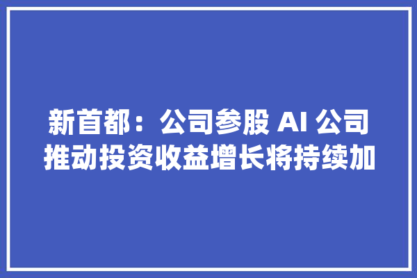 新首都：公司参股 AI 公司推动投资收益增长将持续加大年夜人工智能领域本钱投入_公司_人工智能 智能问答
