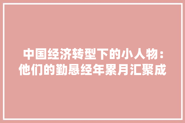 中国经济转型下的小人物：他们的勤恳经年累月汇聚成海才有了今日的中国_东莞_中国 AI快讯