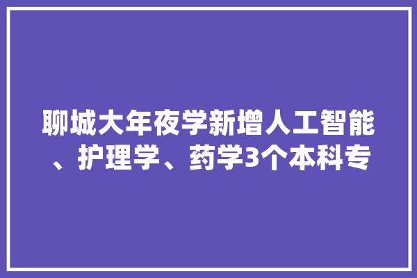 聊城大年夜学新增人工智能、护理学、药学3个本科专业今年开始招生_聊城_人工智能 AI简讯