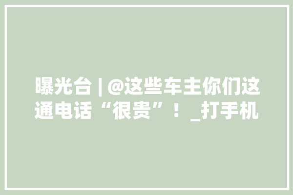 曝光台 | @这些车主你们这通电话“很贵”！_打手机_交通 AI简讯