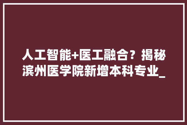 人工智能+医工融合？揭秘滨州医学院新增本科专业_智能_齐鲁