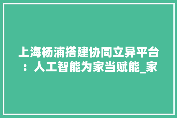 上海杨浦搭建协同立异平台：人工智能为家当赋能_家当_人工智能 文字写作