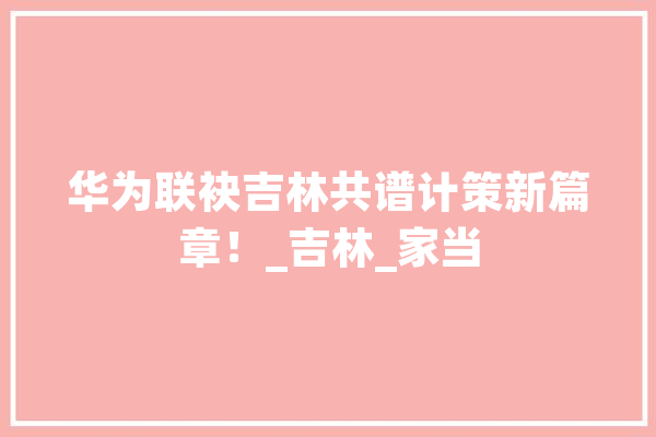 华为联袂吉林共谱计策新篇章！_吉林_家当