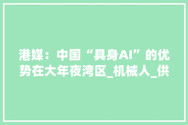 港媒：中国“具身AI”的优势在大年夜湾区_机械人_供给链 文字写作