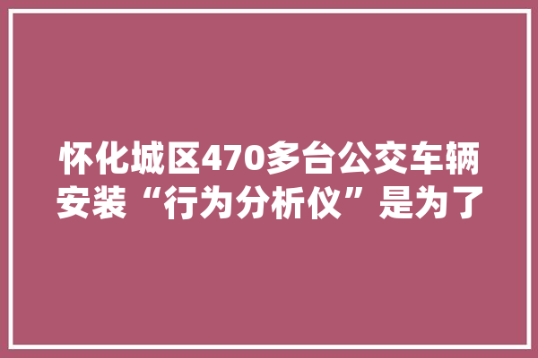 怀化城区470多台公交车辆安装“行为分析仪”是为了谁?_驾驶员_怀化