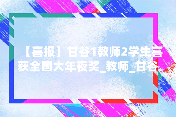 【喜报】甘谷1教师2学生喜获全国大年夜奖_教师_甘谷县 云服务
