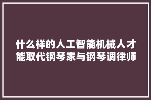 什么样的人工智能机械人才能取代钢琴家与钢琴调律师_钢琴_钢琴家