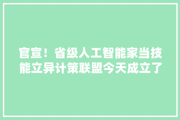 官宣！省级人工智能家当技能立异计策联盟今天成立了！_家当_人工智能 科技快讯