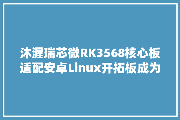 沐渥瑞芯微RK3568核心板适配安卓Linux开拓板成为人工智能AI主板_接口_稳固 科技快讯