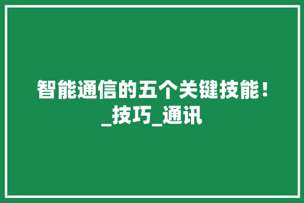 智能通信的五个关键技能！_技巧_通讯 文字写作