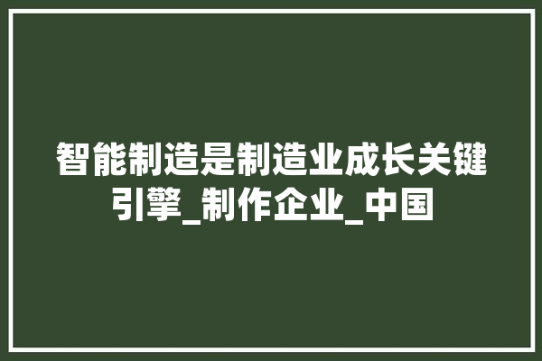 智能制造是制造业成长关键引擎_制作企业_中国 AI简讯