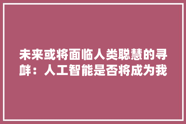 未来或将面临人类聪慧的寻衅：人工智能是否将成为我们的新主宰？_人工智能_人类 绘影字幕