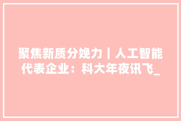 聚焦新质分娩力｜人工智能代表企业：科大年夜讯飞_模子_科年夜 AI快讯