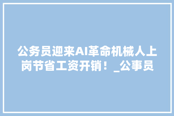 公务员迎来AI革命机械人上岗节省工资开销！_公事员_工作