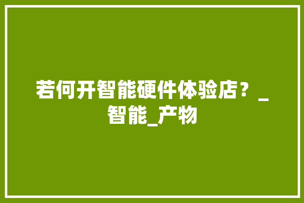 若何开智能硬件体验店？_智能_产物 文字写作