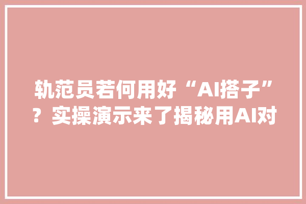 轨范员若何用好“AI搭子”？实操演示来了揭秘用AI对象提效降本_腾讯_在线