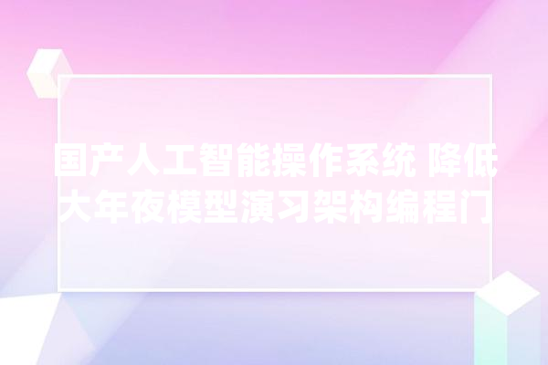 国产人工智能操作系统 降低大年夜模型演习架构编程门槛_深度_框架