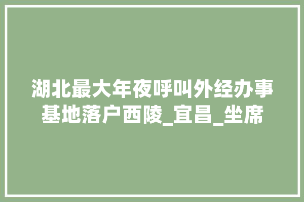 湖北最大年夜呼叫外经办事基地落户西陵_宜昌_坐席