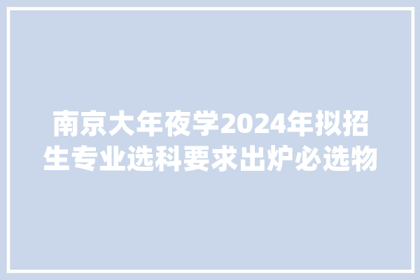 南京大年夜学2024年拟招生专业选科要求出炉必选物理加化学_化学_物理