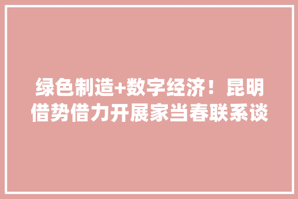 绿色制造+数字经济！昆明借势借力开展家当春联系谈_昆明_家当 科技快讯