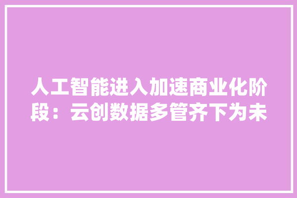 人工智能进入加速商业化阶段：云创数据多管齐下为未来高质量增长蓄力_人工智能_技巧 AI简讯
