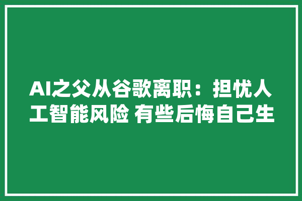 AI之父从谷歌离职：担忧人工智能风险 有些后悔自己生平的工作_人工智能_弗里
