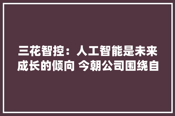 三花智控：人工智能是未来成长的倾向 今朝公司围绕自己擅长的部分构造机械人零部件营业_机械人_特斯拉 智能问答