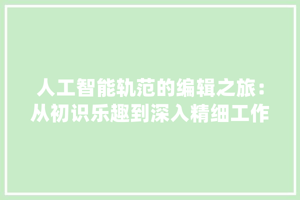 人工智能轨范的编辑之旅：从初识乐趣到深入精细工作的感悟_编纂_情感