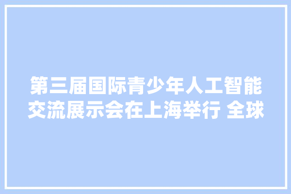 第三届国际青少年人工智能交流展示会在上海举行 全球超300所中小学参赛_人工智能_技巧 科技快讯