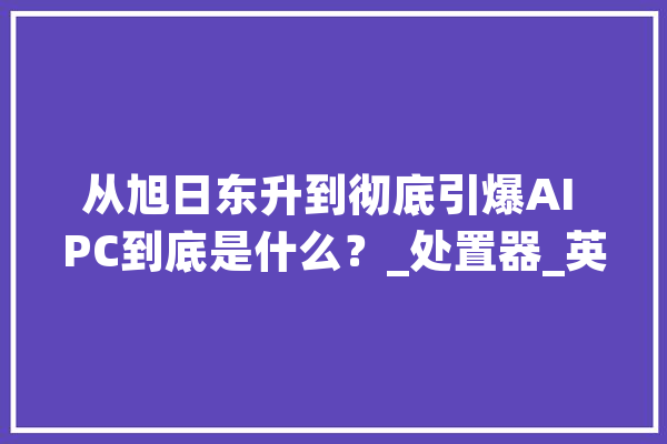 从旭日东升到彻底引爆AI PC到底是什么？_处置器_英特尔 智能助手