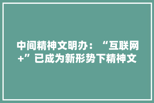 中间精神文明办：“互联网+”已成为新形势下精神文明培植的常态_精力文明_互联网 AI快讯