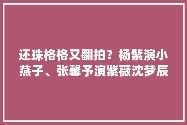 还珠格格又翻拍？杨紫演小燕子、张馨予演紫薇沈梦辰竟演令妃？_世子_的是 智能问答