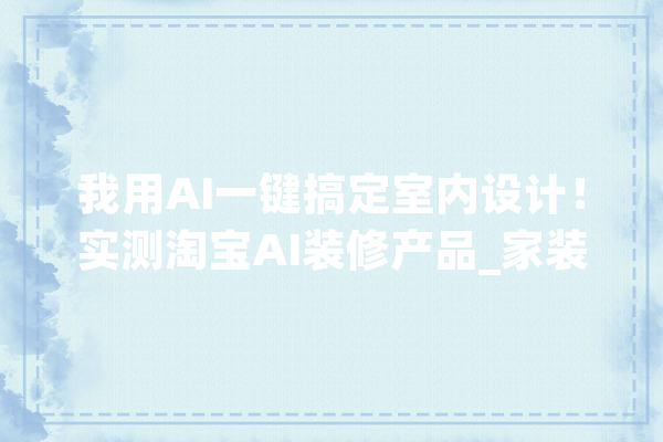 我用AI一键搞定室内设计！实测淘宝AI装修产品_家装_真能 云服务