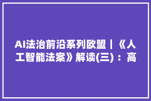 AI法治前沿系列欧盟｜《人工智能法案》解读(三) ：高风险人工智能系统合规要求之数据演习和数据治理_数据_人工智能 AI快讯