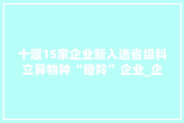 十堰15家企业新入选省级科立异物种“瞪羚”企业_企业_湖北省 智能助手